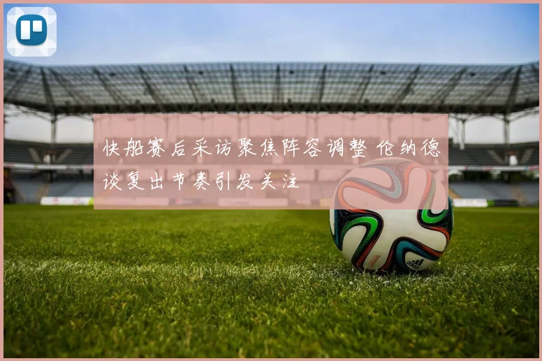 快船赛后采访聚焦阵容调整 伦纳德谈复出节奏引发关注