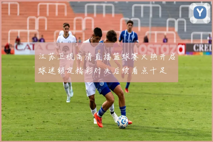 江苏卫视高清直播篮球赛火热开启球迷锁定精彩对决后续看点十足