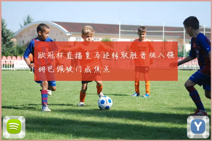 欧冠杯直播皇马逆转取胜晋级八强姆巴佩破门成焦点