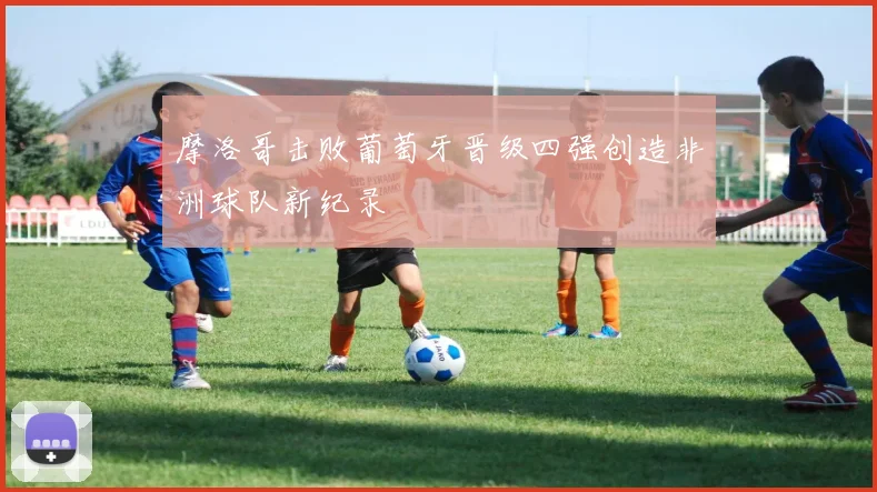 摩洛哥击败葡萄牙晋级四强创造非洲球队新纪录