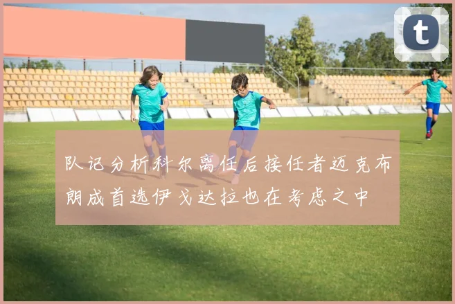 队记分析科尔离任后接任者迈克布朗成首选伊戈达拉也在考虑之中