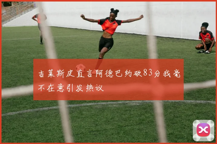 吉莱斯皮直言阿德巴约砍83分我毫不在意引发热议