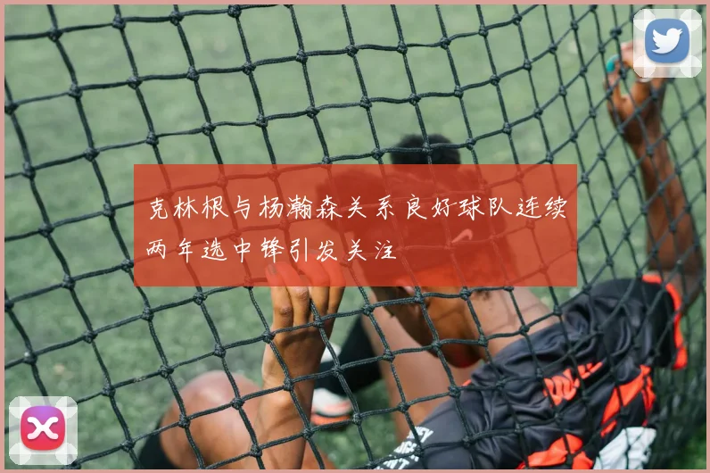 克林根与杨瀚森关系良好球队连续两年选中锋引发关注