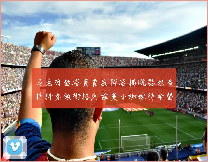 马竞对赫塔费首发阵容揭晓瑟尔洛特科克领衔格列兹曼小蜘蛛待命替补