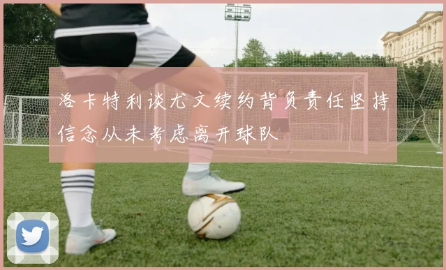 洛卡特利谈尤文续约背负责任坚持信念从未考虑离开球队