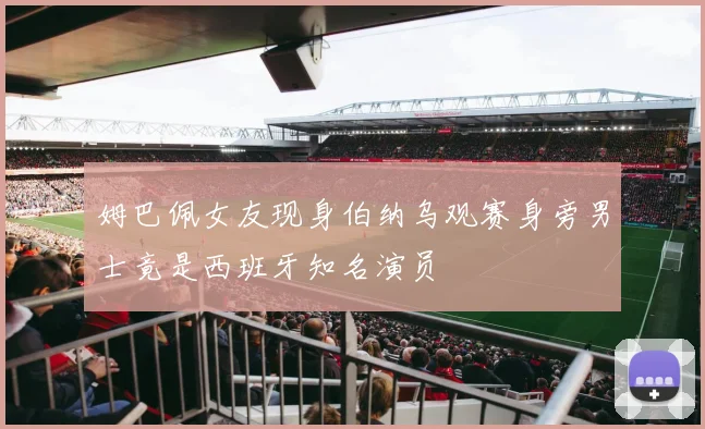 姆巴佩女友现身伯纳乌观赛身旁男士竟是西班牙知名演员