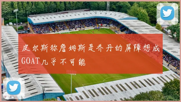 皮尔斯称詹姆斯是乔丹的屏障想成GOAT几乎不可能