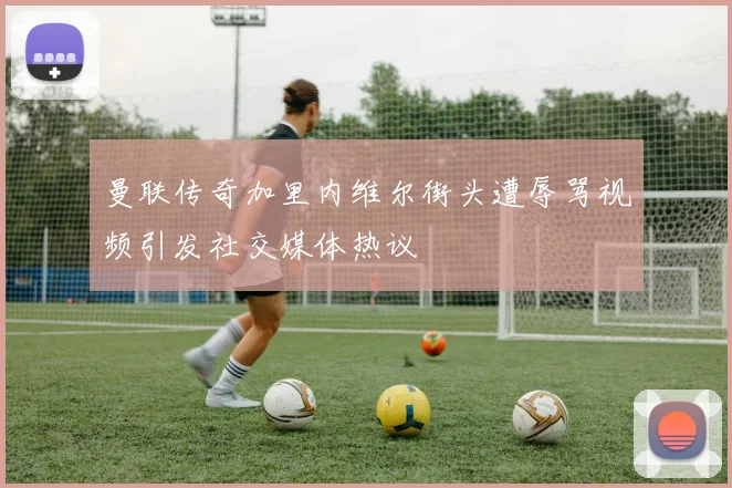 曼联传奇加里内维尔街头遭辱骂视频引发社交媒体热议