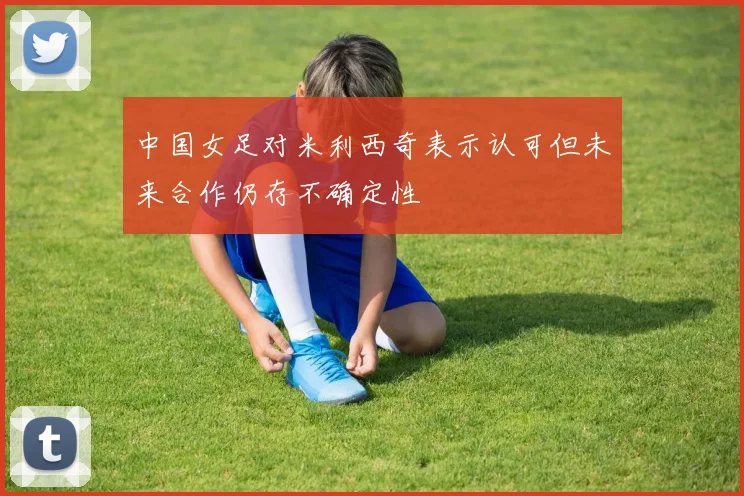 中国女足对米利西奇表示认可但未来合作仍存不确定性