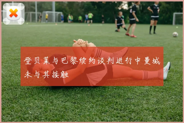 登贝莱与巴黎续约谈判进行中曼城未与其接触