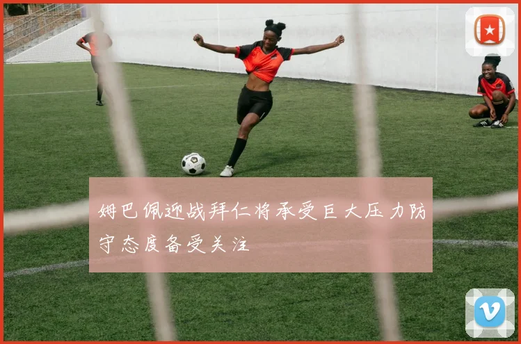 姆巴佩迎战拜仁将承受巨大压力防守态度备受关注