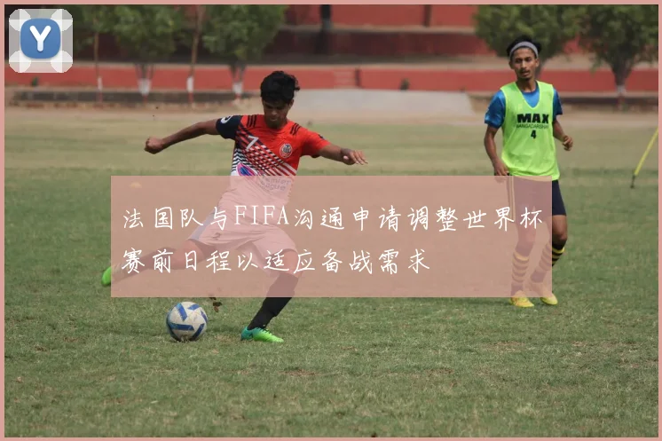 法国队与FIFA沟通申请调整世界杯赛前日程以适应备战需求