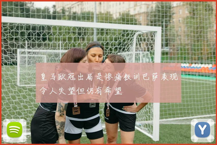 皇马欧冠出局是惨痛教训巴萨表现令人失望但仍有希望