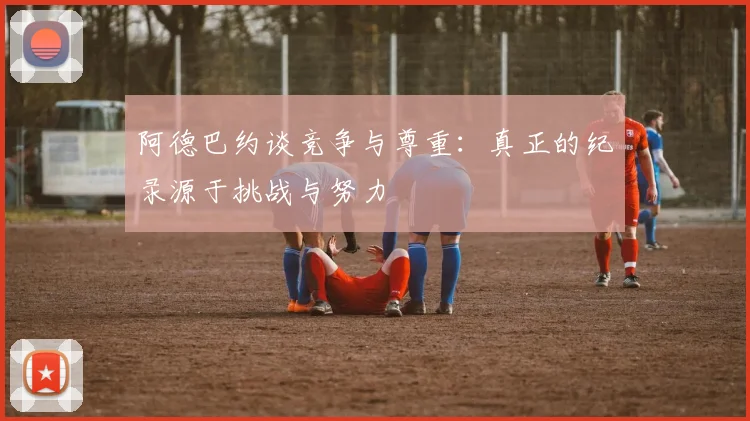 阿德巴约谈竞争与尊重：真正的纪录源于挑战与努力