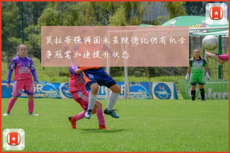 莫拉蒂强调国米虽败德比仍有机会争冠需加速提升状态