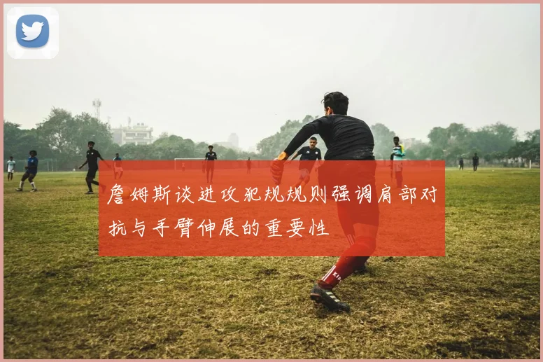 詹姆斯谈进攻犯规规则强调肩部对抗与手臂伸展的重要性