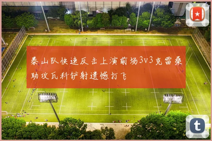 泰山队快速反击上演前场3v3克雷桑助攻瓦科铲射遗憾打飞